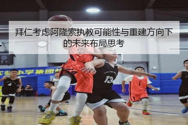 拜仁考虑阿隆索执教可能性与重建方向下的未来布局思考
