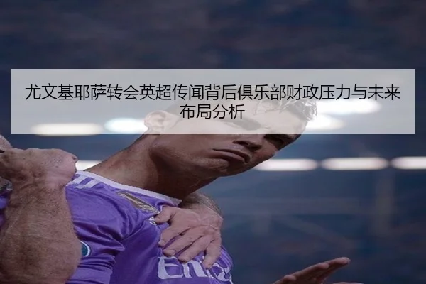 尤文基耶萨转会英超传闻背后俱乐部财政压力与未来布局分析